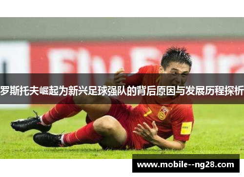 罗斯托夫崛起为新兴足球强队的背后原因与发展历程探析