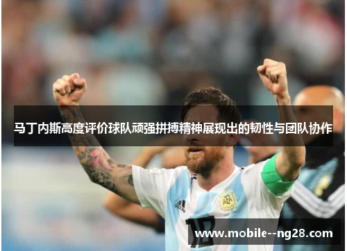 马丁内斯高度评价球队顽强拼搏精神展现出的韧性与团队协作