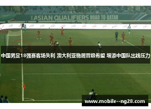 中国男足18强赛客场失利 澳大利亚稳居晋级希望 增添中国队出线压力